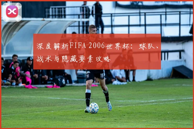 深度解析FIFA 2006世界杯：球队、战术与隐藏要素攻略