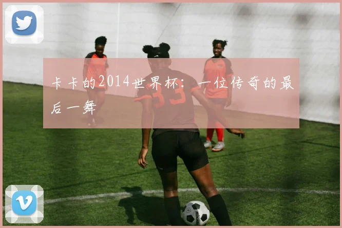 卡卡的2014世界杯：一位传奇的最后一舞