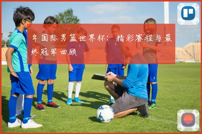 年国际男篮世界杯：精彩赛程与最终冠军回顾