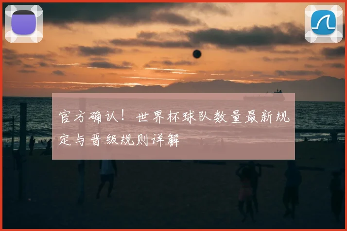 官方确认！世界杯球队数量最新规定与晋级规则详解