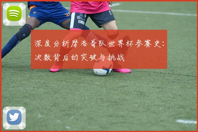深度分析摩洛哥队世界杯参赛史：次数背后的突破与挑战