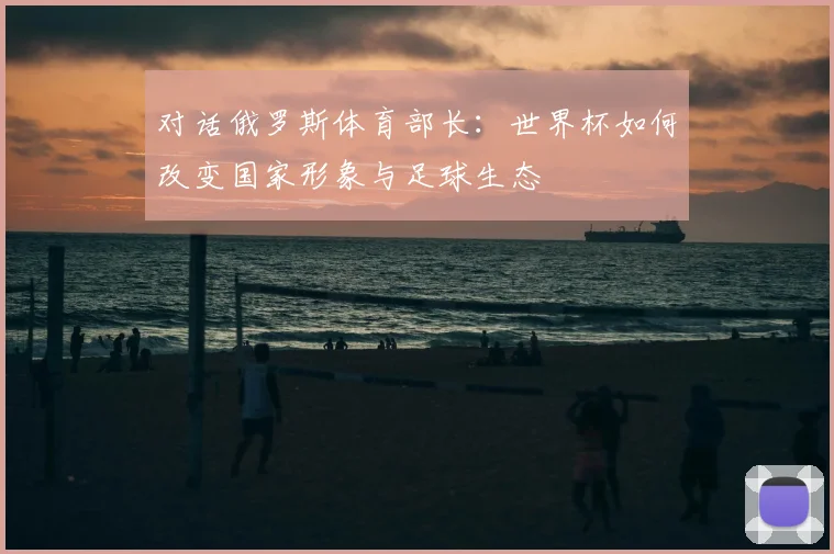 对话俄罗斯体育部长：世界杯如何改变国家形象与足球生态