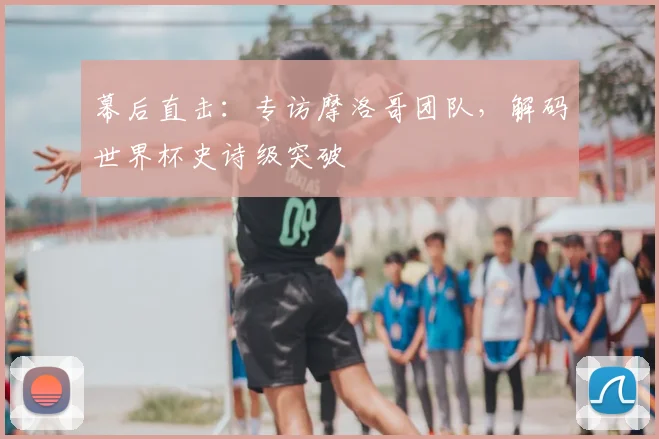 幕后直击:专访摩洛哥团队,解码世界杯史诗级突破