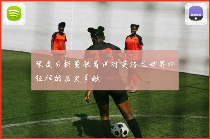 深度分析曼联青训对英格兰世界杯征程的历史贡献