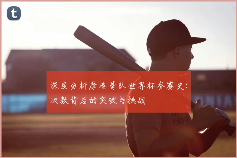 深度分析摩洛哥队世界杯参赛史：次数背后的突破与挑战