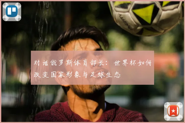 对话俄罗斯体育部长：世界杯如何改变国家形象与足球生态