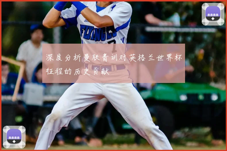 深度分析曼联青训对英格兰世界杯征程的历史贡献