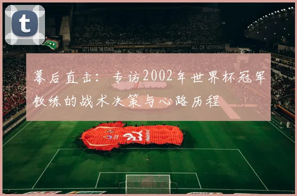 幕后直击:专访2002年世界杯冠军教练的战术决策与心路历程