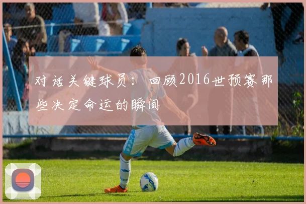对话关键球员：回顾2016世预赛那些决定命运的瞬间