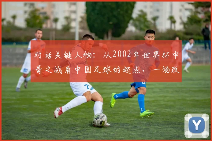 对话关键人物：从2002年世界杯中哥之战看中国足球的起点，一场改变认知的深度访谈